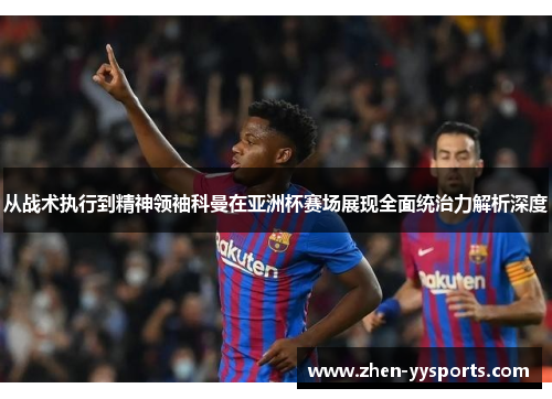 从战术执行到精神领袖科曼在亚洲杯赛场展现全面统治力解析深度
