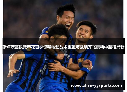 斯卢茨基执教申花首季惊艳崛起战术重塑与战绩齐飞震动中超格局新 斯卢茨基执教申花首季惊艳崛起战术重塑与战绩齐飞震动中超格局新